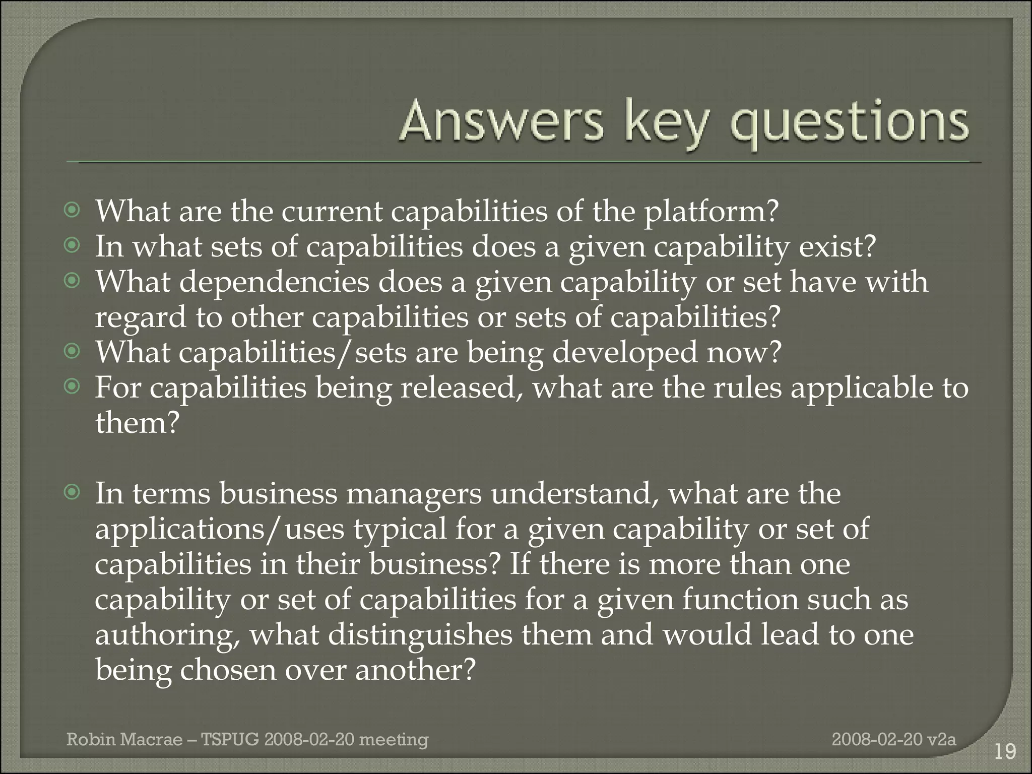 What are the current capabilities of the platform? In what sets of capabilities does a given capability exist? What dependencies does a given capability or set have with regard to other capabilities or sets of capabilities? What capabilities/sets are being developed now? For capabilities being released, what are the rules applicable to them? In terms business managers understand, what are the applications/uses typical for a given capability or set of capabilities in their business? If there is more than one capability or set of capabilities for a given function such as authoring, what distinguishes them and would lead to one being chosen over another? 2008-02-20 v2a Robin Macrae – TSPUG 2008-02-20 meeting 