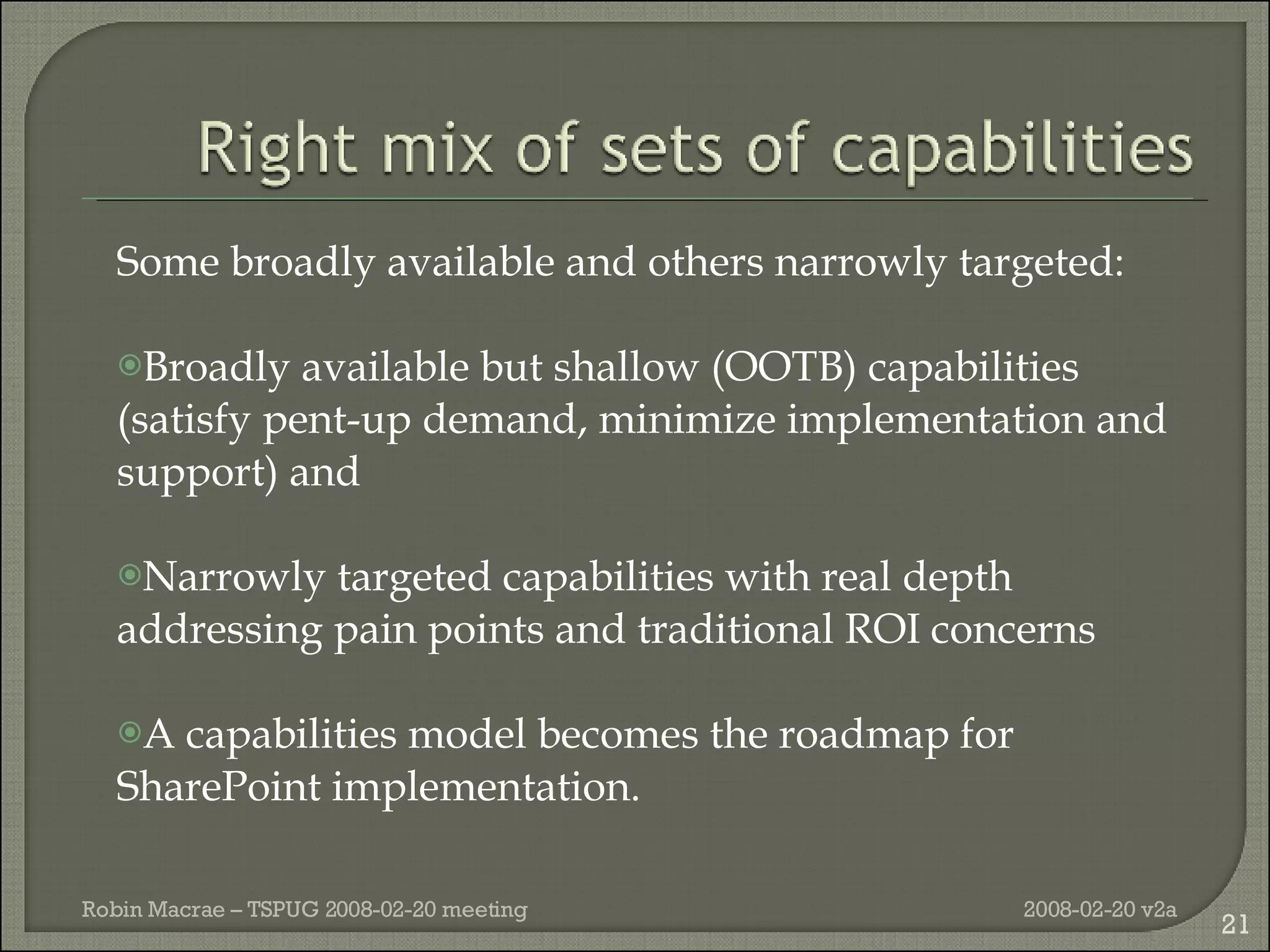 Some broadly available and others narrowly targeted: Broadly available but shallow (OOTB) capabilities (satisfy pent-up demand, minimize implementation and support) and Narrowly targeted capabilities with real depth addressing pain points and traditional ROI concerns A capabilities model becomes the roadmap for SharePoint implementation. 2008-02-20 v2a Robin Macrae – TSPUG 2008-02-20 meeting 