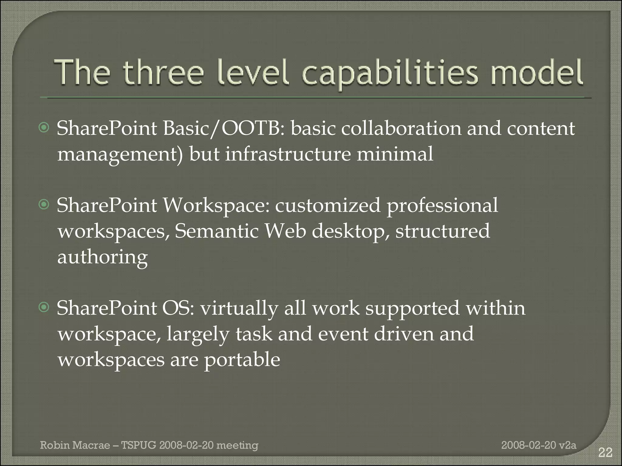SharePoint Basic/OOTB: basic collaboration and content management) but infrastructure minimal SharePoint Workspace: customized professional workspaces, Semantic Web desktop, structured authoring SharePoint OS: virtually all work supported within workspace, largely task and event driven and workspaces are portable 2008-02-20 v2a Robin Macrae – TSPUG 2008-02-20 meeting 