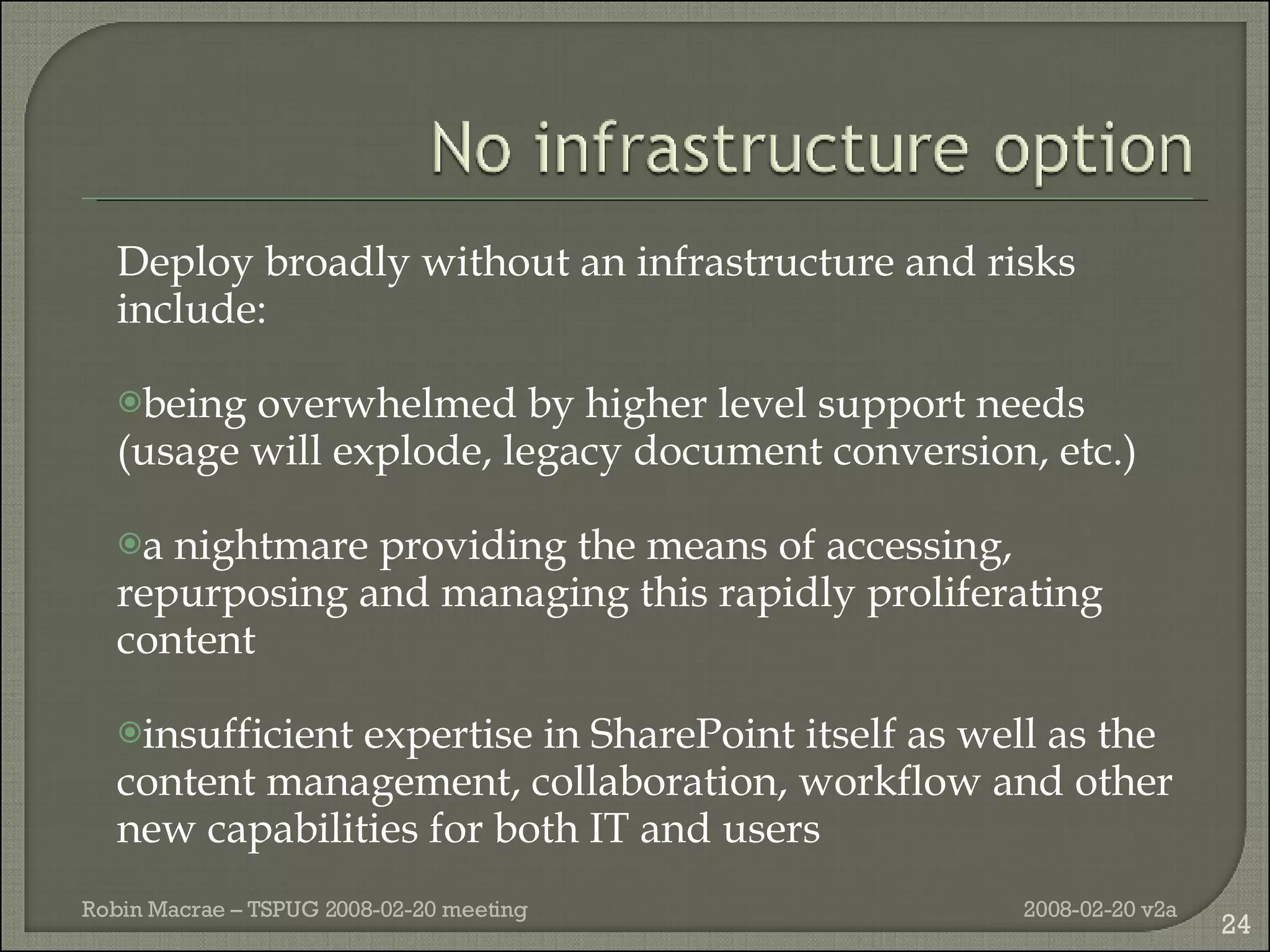 Deploy broadly without an infrastructure and risks include: being overwhelmed by higher level support needs (usage will explode, legacy document conversion, etc.) a nightmare  providing the means of accessing, repurposing and managing this rapidly proliferating content insufficient expertise in SharePoint itself as well as the content management, collaboration, workflow and other new capabilities for both IT and users 2008-02-20 v2a Robin Macrae – TSPUG 2008-02-20 meeting 