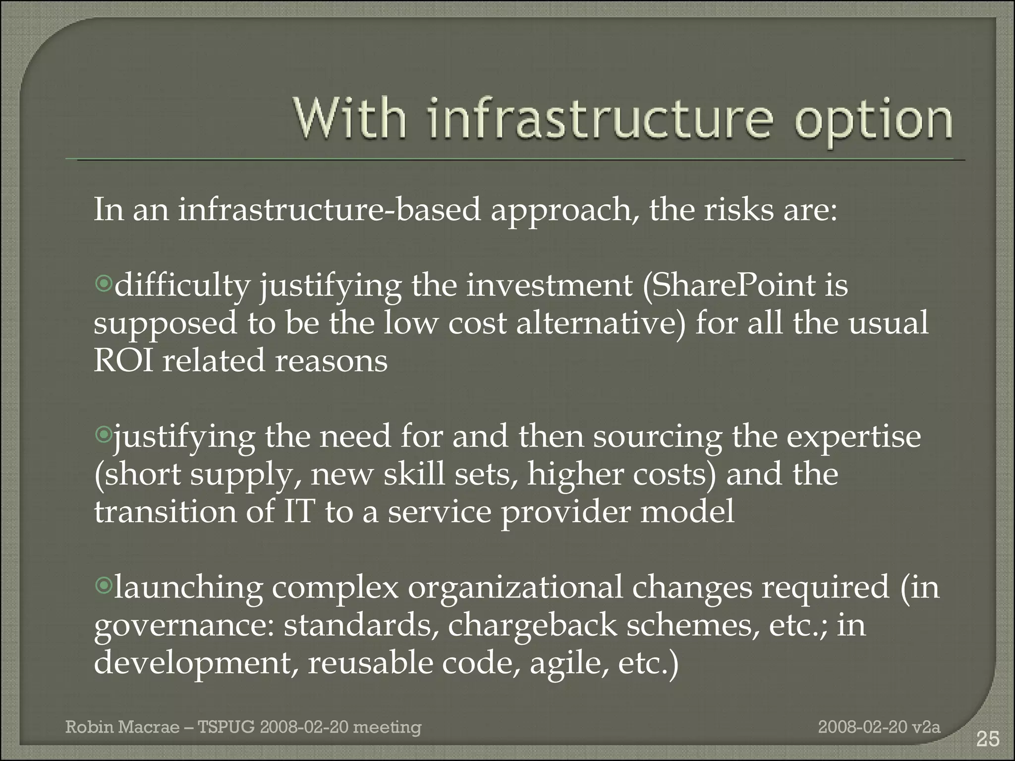 In an infrastructure-based approach, the risks are: difficulty justifying the investment (SharePoint is supposed to be the low cost alternative) for all the usual ROI related reasons justifying the need for and then sourcing the expertise (short supply, new skill sets, higher costs) and the transition of IT to a service provider model launching complex organizational changes required (in governance: standards, chargeback schemes, etc.; in development, reusable code, agile, etc.) 2008-02-20 v2a Robin Macrae – TSPUG 2008-02-20 meeting 