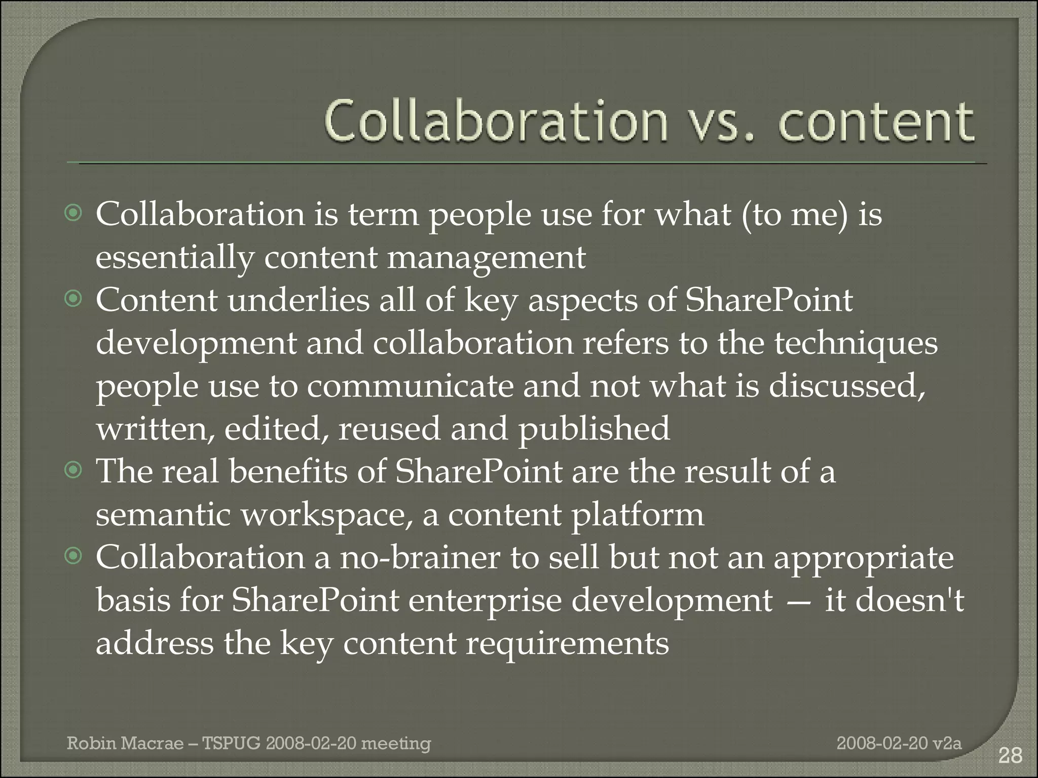 Collaboration is term people use for what (to me) is essentially content management Content underlies all of key aspects of SharePoint development and collaboration refers to the techniques people use to communicate and not what is discussed, written, edited, reused and published The real benefits of SharePoint are the result of a semantic workspace, a content platform Collaboration a no-brainer to sell but not an appropriate basis for SharePoint enterprise development — it doesn't address the key content requirements 2008-02-20 v2a Robin Macrae – TSPUG 2008-02-20 meeting 