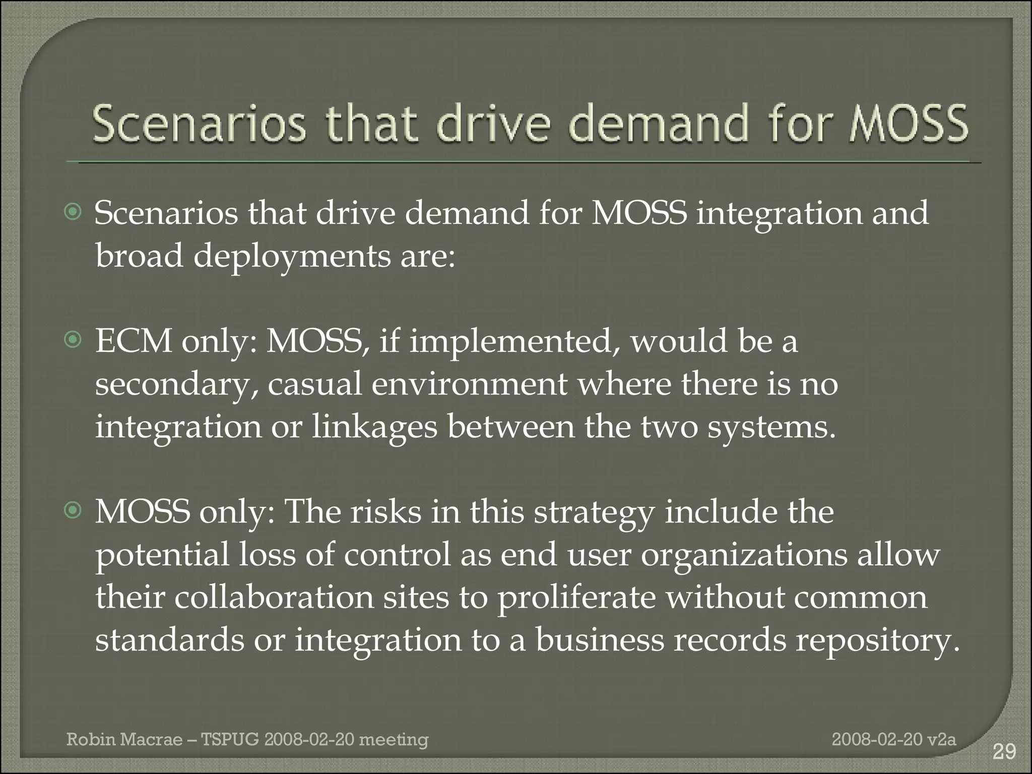 Scenarios that drive demand for MOSS integration and broad deployments are: ECM only: MOSS, if implemented, would be a secondary, casual environment where there is no integration or linkages between the two systems. MOSS only: The risks in this strategy include the potential loss of control as end user organizations allow their collaboration sites to proliferate without common standards or integration to a business records repository. 2008-02-20 v2a Robin Macrae – TSPUG 2008-02-20 meeting 
