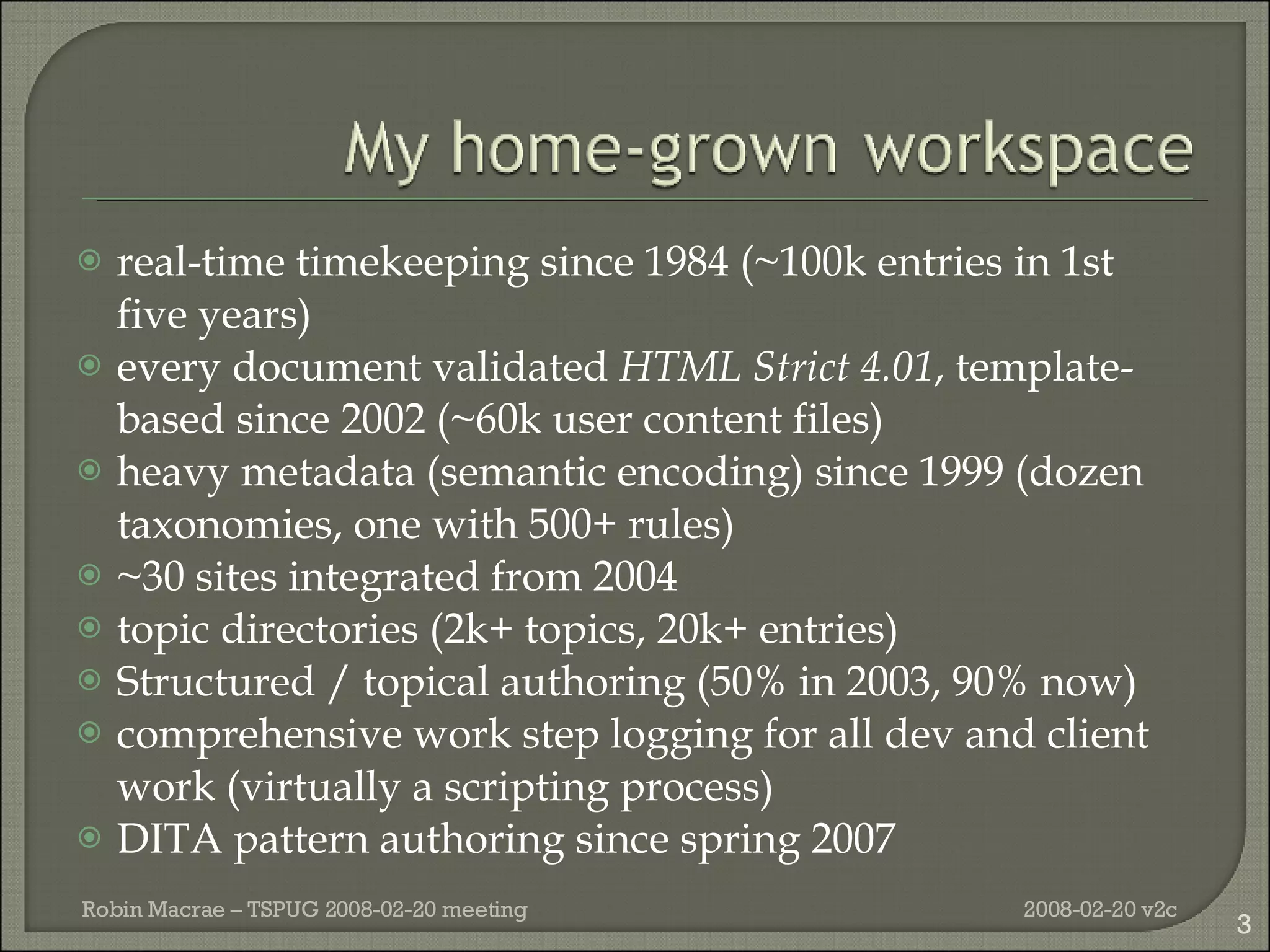 real-time timekeeping since 1984 (~100k entries in 1st five years) every document validated  HTML Strict 4.01 , template-based since 2002 (~60k user content files) heavy metadata (semantic encoding) since 1999 (dozen taxonomies, one with 500+ rules) ~30 sites integrated from 2004 topic directories (2k+ topics, 20k+ entries) Structured / topical authoring (50% in 2003, 90% now) comprehensive work step logging for all dev and client work (virtually a scripting process) DITA pattern authoring since spring 2007 2008-02-20 v2c Robin Macrae – TSPUG 2008-02-20 meeting 