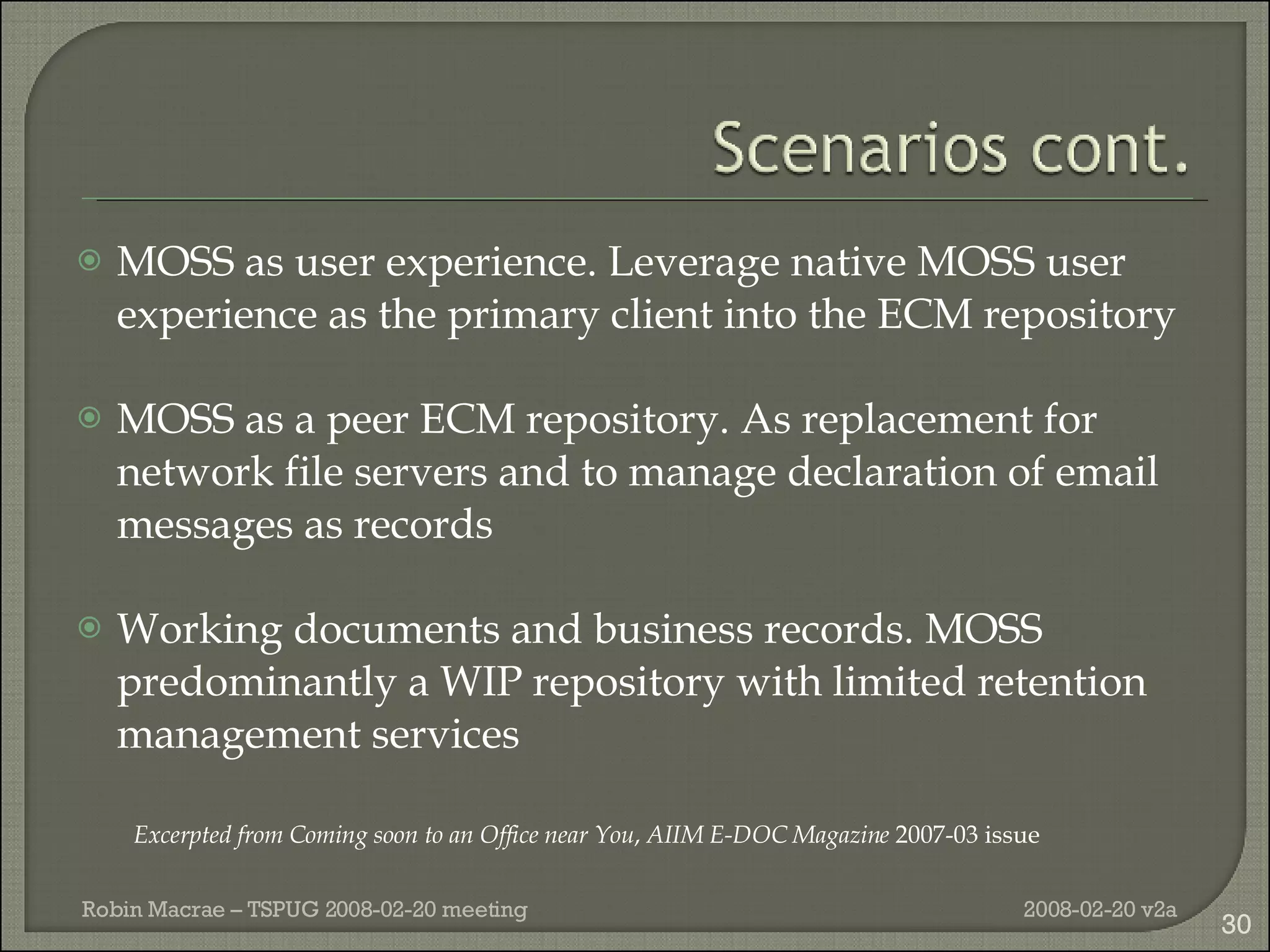 MOSS as user experience. Leverage native MOSS user experience as the primary client into the ECM repository MOSS as a peer ECM repository. As replacement for network file servers and to manage declaration of email messages as records Working documents and business records. MOSS predominantly a WIP repository with limited retention management services Excerpted from  Coming soon to an Office near You ,  AIIM E-DOC Magazine  2007-03 issue 2008-02-20 v2a Robin Macrae – TSPUG 2008-02-20 meeting 