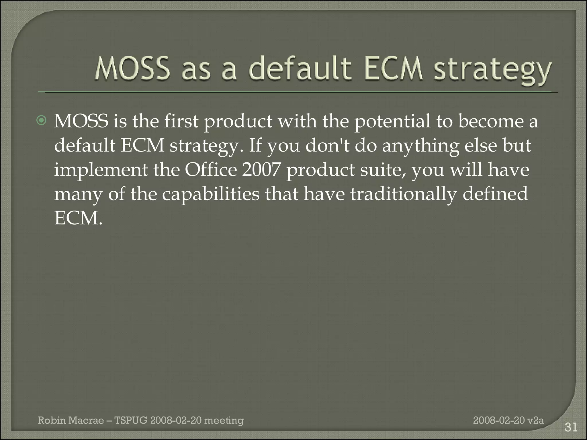 MOSS is the first product with the potential to become a default ECM strategy. If you don't do anything else but implement the Office 2007 product suite, you will have many of the capabilities that have traditionally defined ECM. 2008-02-20 v2a Robin Macrae – TSPUG 2008-02-20 meeting 