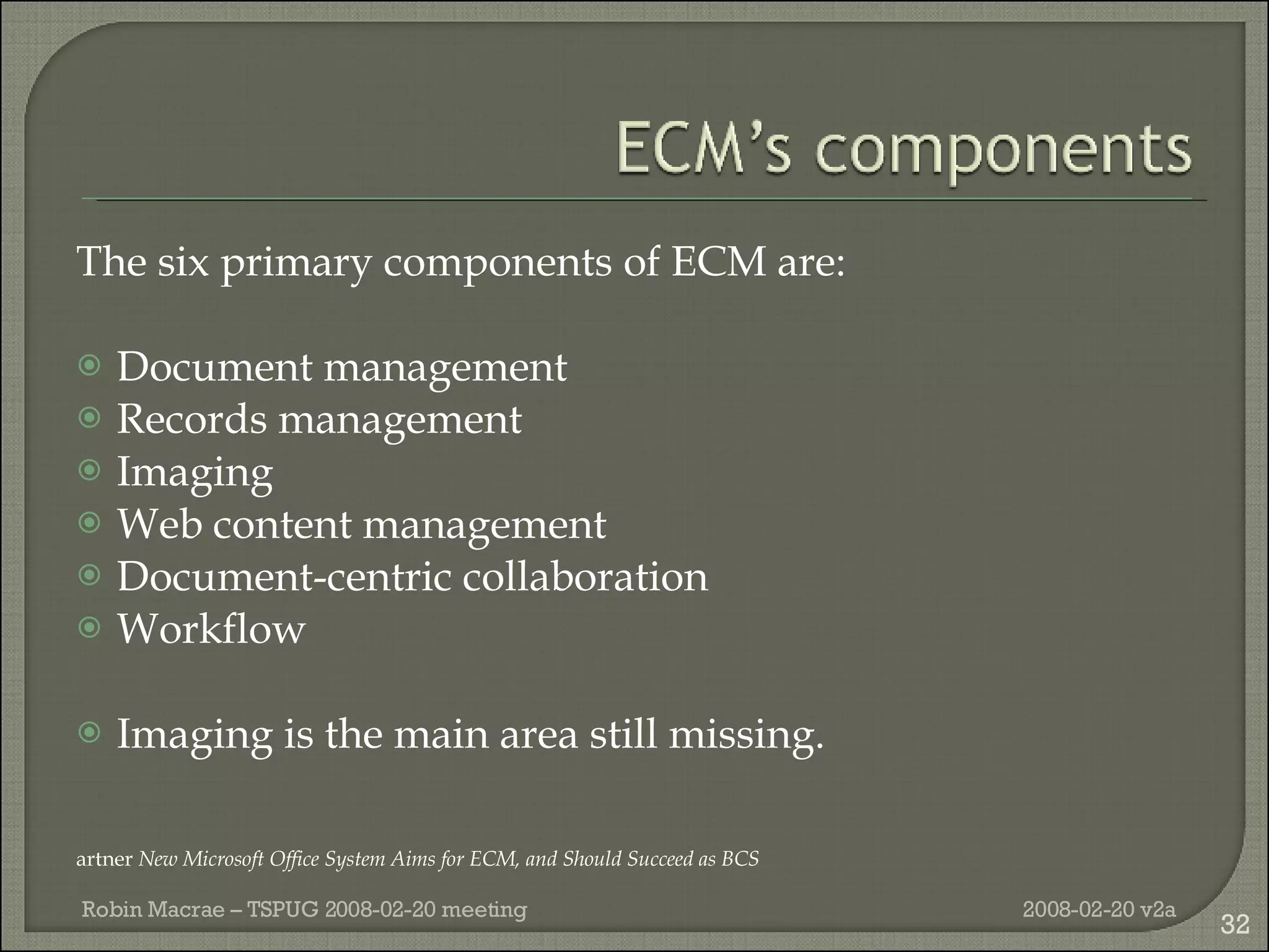 The six primary components of ECM are: Document management Records management Imaging Web content management Document-centric collaboration Workflow Imaging is the main area still missing. Gartner  New Microsoft Office System Aims for ECM, and Should Succeed as BCS 2008-02-20 v2a Robin Macrae – TSPUG 2008-02-20 meeting 