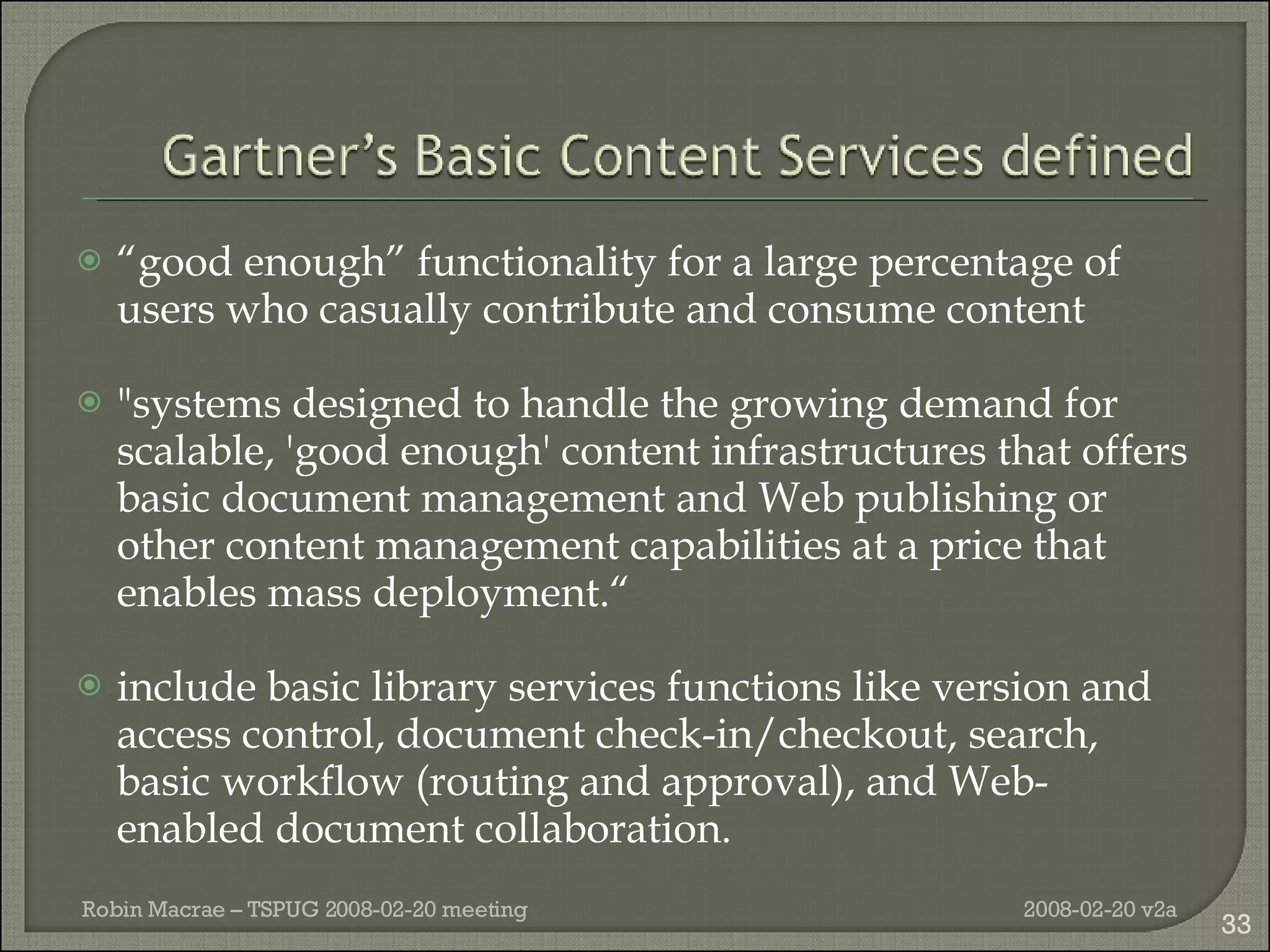 “ good enough” functionality for a large percentage of users who casually contribute and consume content "systems designed to handle the growing demand for scalable, 'good enough' content infrastructures that offers basic document management and Web publishing or other content management capabilities at a price that enables mass deployment.“ include basic library services functions like version and access control, document check-in/checkout, search, basic workflow (routing and approval), and Web-enabled document collaboration. 2008-02-20 v2a Robin Macrae – TSPUG 2008-02-20 meeting 