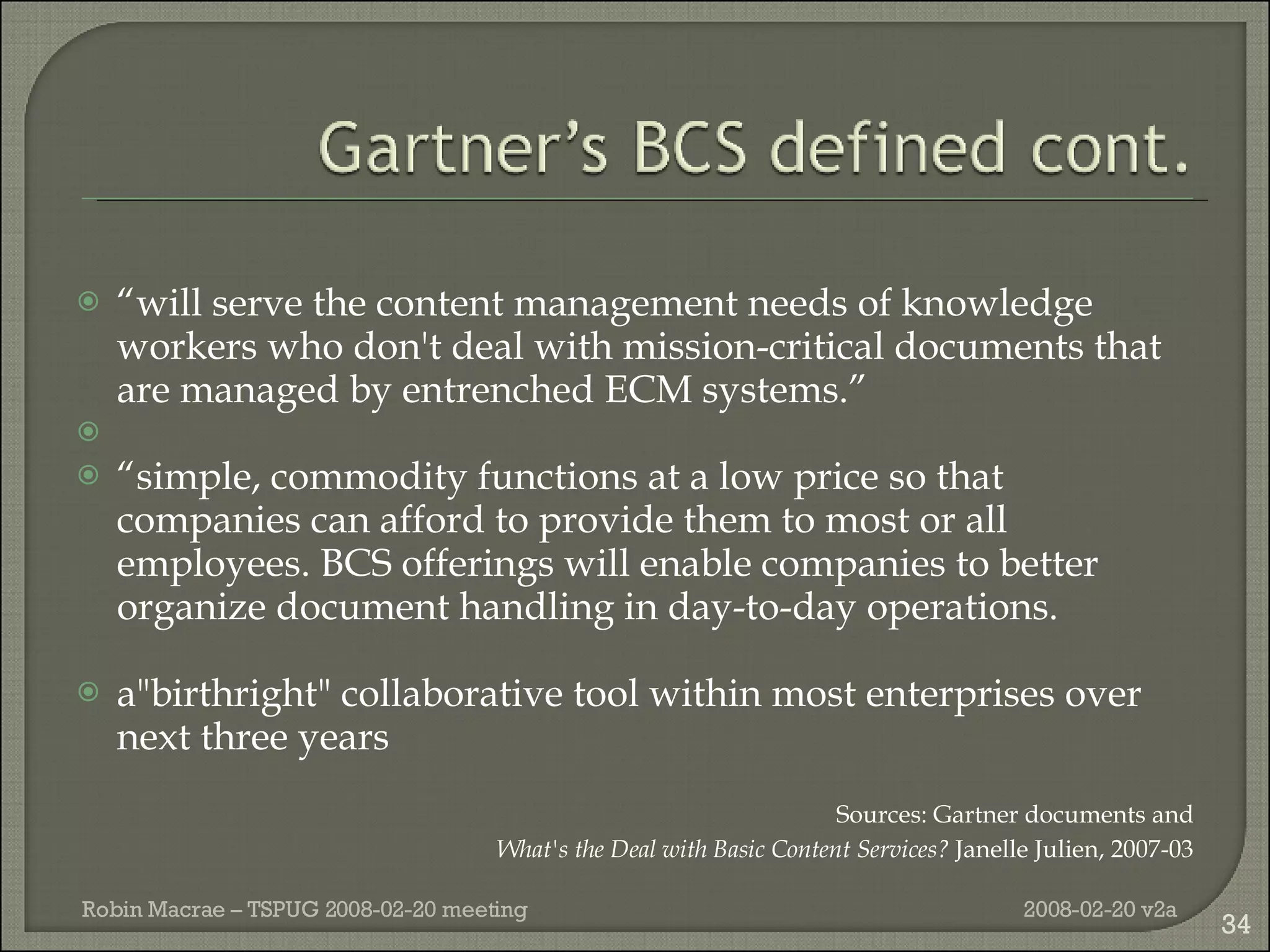 “ will serve the content management needs of knowledge workers who don't deal with mission-critical documents that are managed by entrenched ECM systems.” “ simple, commodity functions at a low price so that companies can afford to provide them to most or all employees. BCS offerings will enable companies to better organize document handling in day-to-day operations. a"birthright" collaborative tool within most enterprises over next three years Sources: Gartner documents and What's the Deal with Basic Content Services?  Janelle Julien, 2007-03 2008-02-20 v2a Robin Macrae – TSPUG 2008-02-20 meeting 