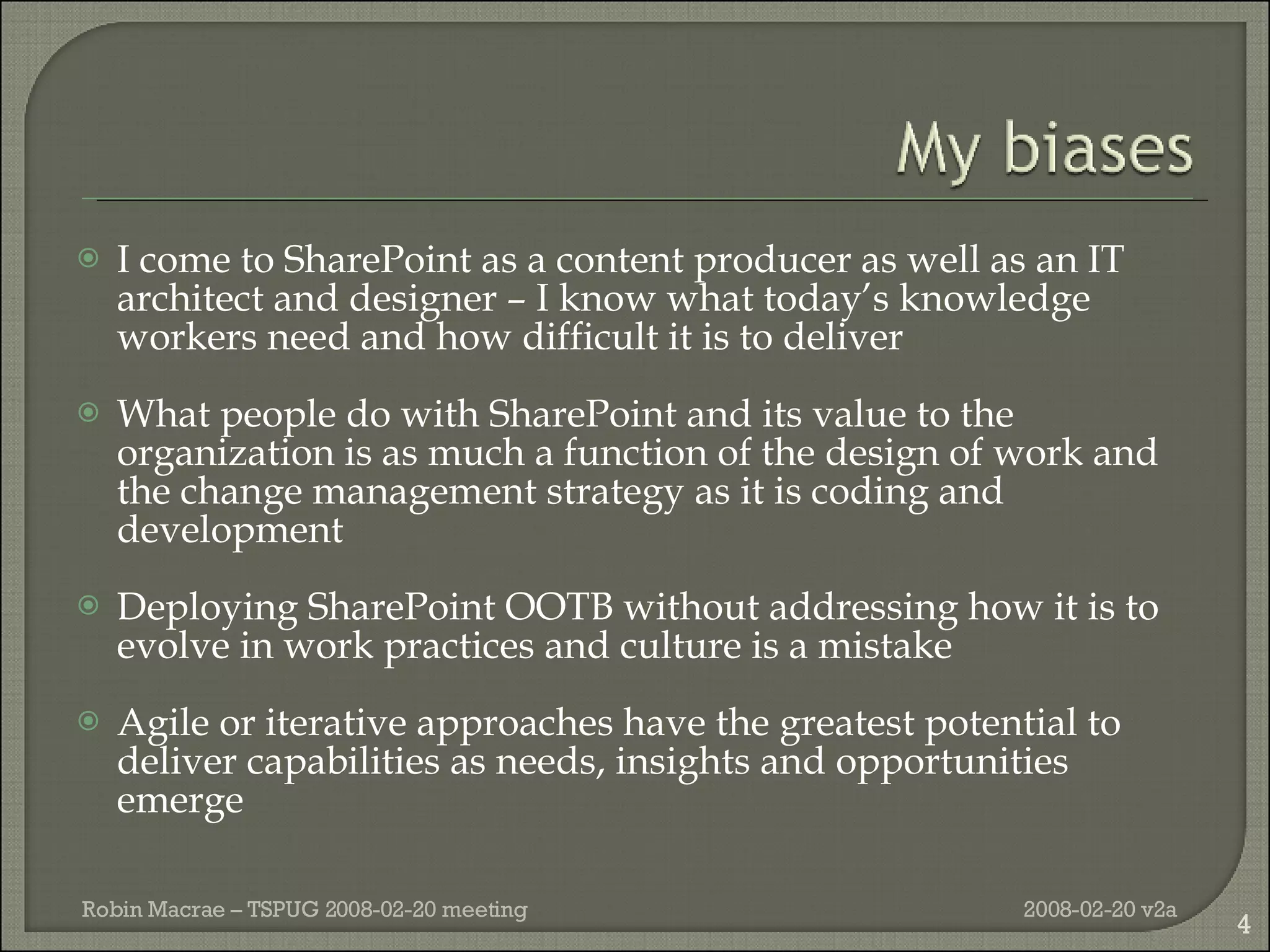 I come to SharePoint as a content producer as well as an IT architect and designer – I know what today’s knowledge workers need and how difficult it is to deliver What people do with SharePoint and its value to the organization is as much a function of the design of work and the change management strategy as it is coding and development Deploying SharePoint OOTB without addressing how it is to evolve in work practices and culture is a mistake Agile or iterative approaches have the greatest potential to deliver capabilities as needs, insights and opportunities emerge 2008-02-20 v2a Robin Macrae – TSPUG 2008-02-20 meeting 
