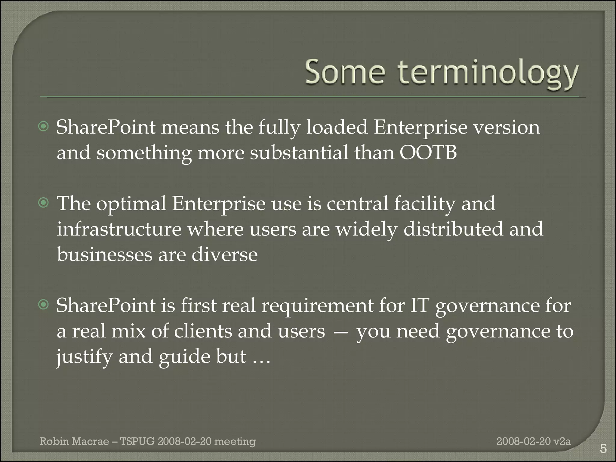 SharePoint means the fully loaded Enterprise version and something more substantial than OOTB The optimal Enterprise use is central facility and infrastructure where users are widely distributed and businesses are diverse SharePoint is first real requirement for IT governance for a real mix of clients and users — you need governance to justify and guide but … 2008-02-20 v2a Robin Macrae – TSPUG 2008-02-20 meeting 