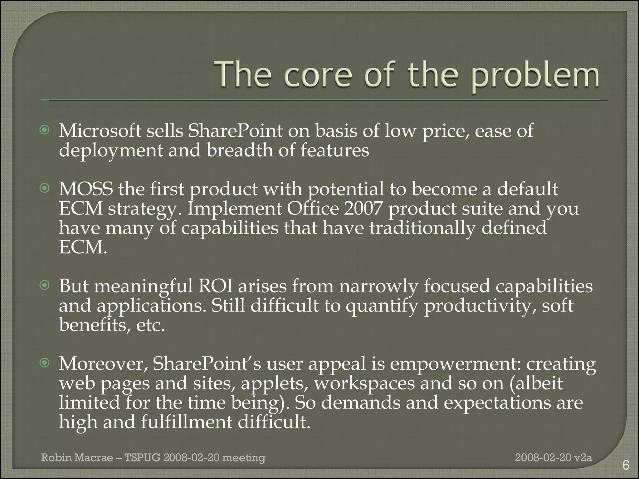 Microsoft sells SharePoint on basis of low price, ease of deployment and breadth of features MOSS the first product with potential to become a default ECM strategy. Implement Office 2007 product suite and you have many of capabilities that have traditionally defined ECM. But meaningful ROI arises from narrowly focused capabilities and applications. Still difficult to quantify productivity, soft benefits, etc. Moreover, SharePoint’s user appeal is empowerment: creating web pages and sites, applets, workspaces and so on (albeit limited for the time being). So demands and expectations are high and fulfillment difficult. 2008-02-20 v2a Robin Macrae – TSPUG 2008-02-20 meeting 