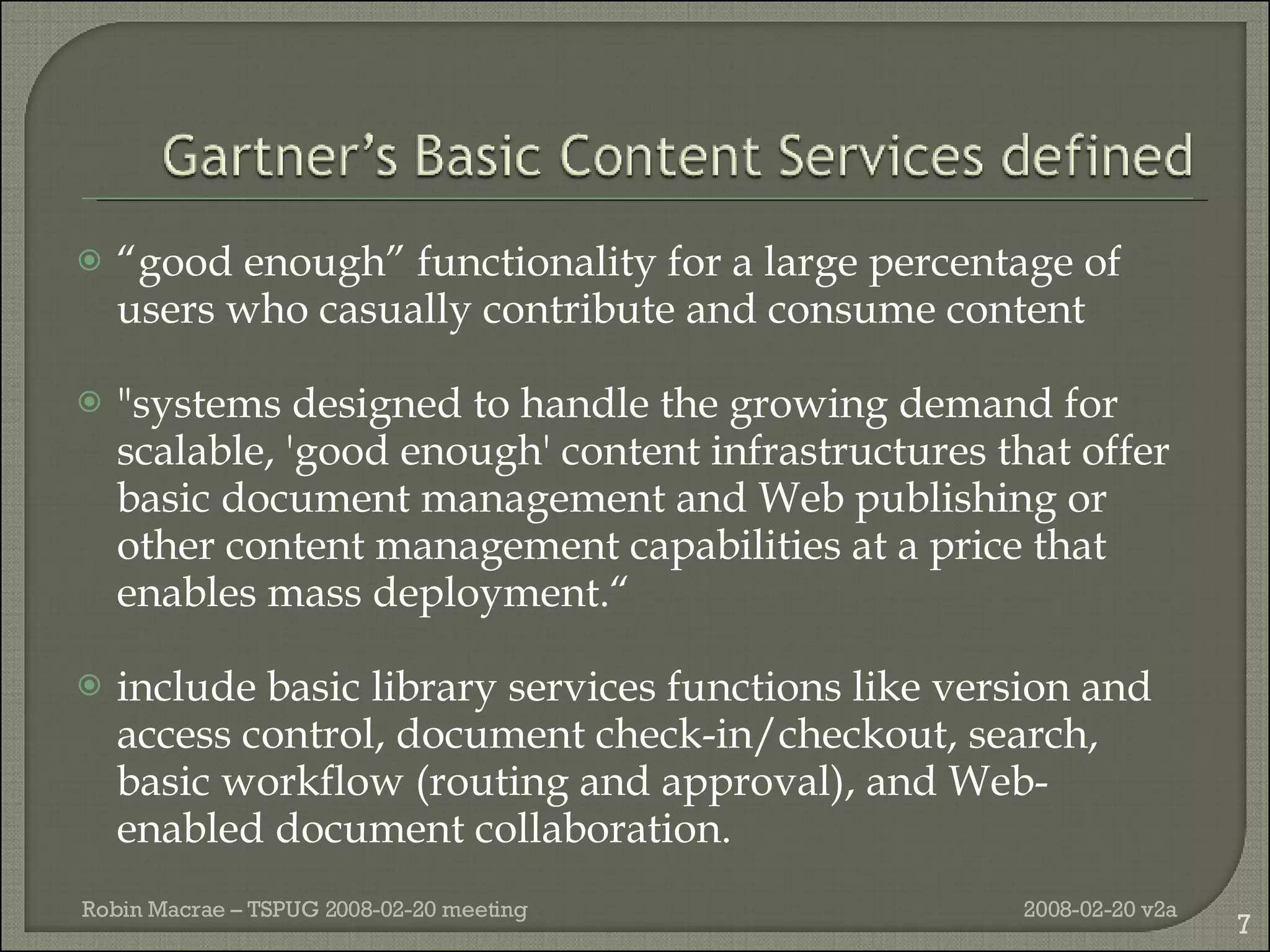“ good enough” functionality for a large percentage of users who casually contribute and consume content "systems designed to handle the growing demand for scalable, 'good enough' content infrastructures that offer basic document management and Web publishing or other content management capabilities at a price that enables mass deployment.“ include basic library services functions like version and access control, document check-in/checkout, search, basic workflow (routing and approval), and Web-enabled document collaboration. 2008-02-20 v2a Robin Macrae – TSPUG 2008-02-20 meeting 