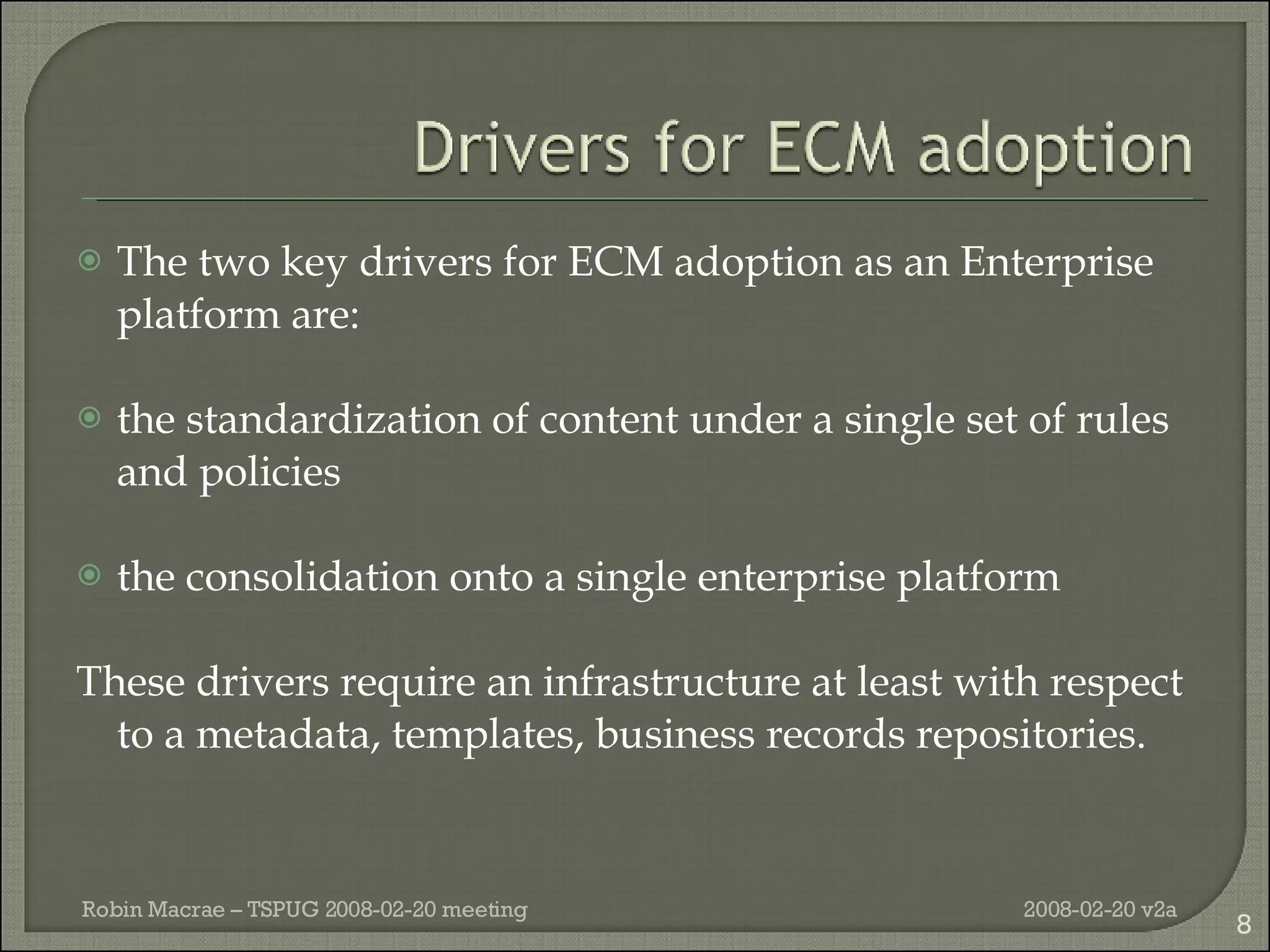 T he two key drivers for ECM adoption as an Enterprise platform are: the standardization of content under a single set of rules and policies the consolidation onto a single enterprise platform These drivers require an infrastructure at least with respect to a metadata, templates, business records repositories. 2008-02-20 v2a Robin Macrae – TSPUG 2008-02-20 meeting 