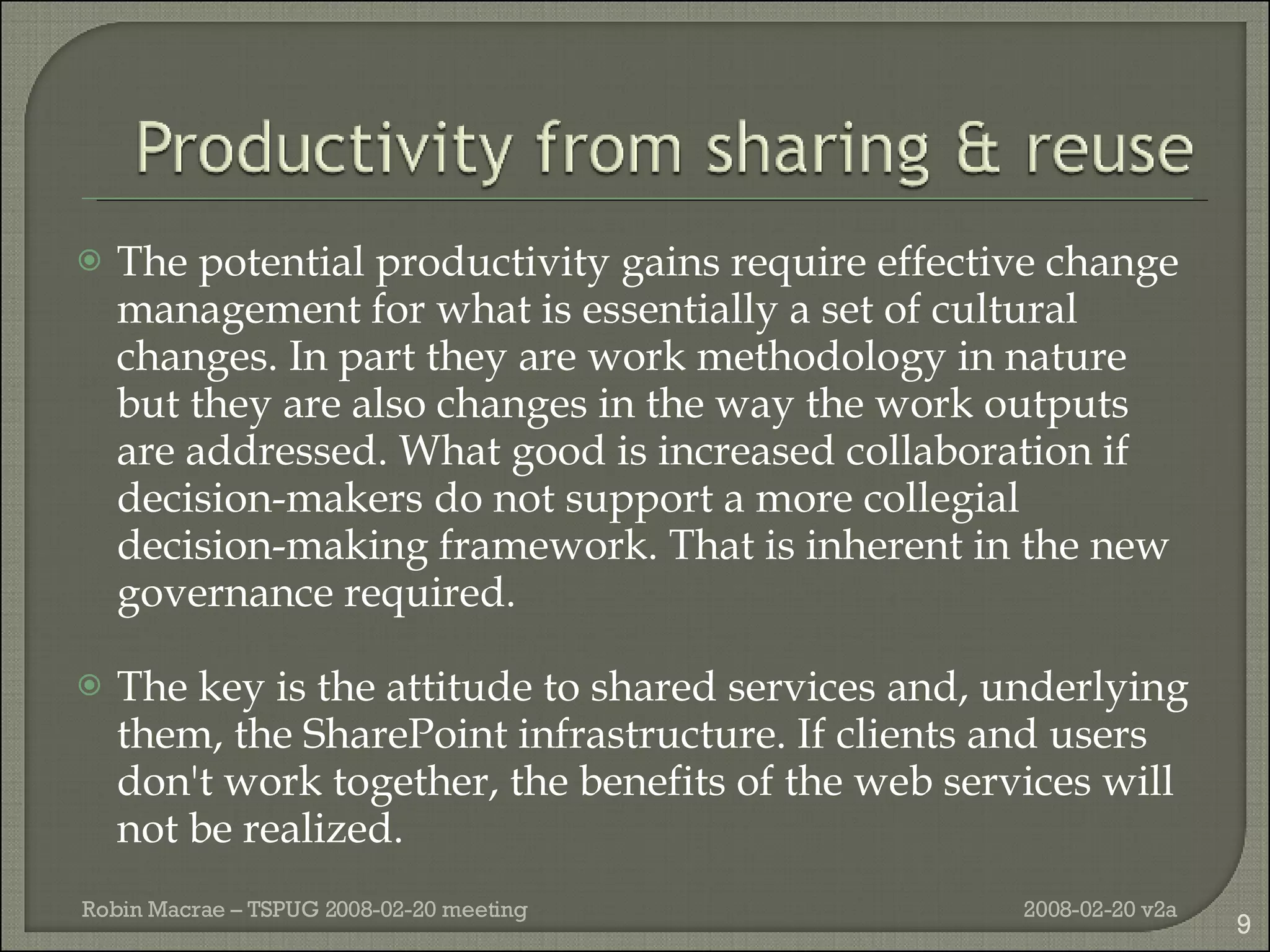 The potential productivity gains require effective change management for what is essentially a set of cultural changes. In part they are work methodology in nature but they are also changes in the way the work outputs are addressed. What good is increased collaboration if decision-makers do not support a more collegial decision-making framework. That is inherent in the new governance required. The key is the attitude to shared services and, underlying them, the SharePoint infrastructure. If clients and users don't work together, the benefits of the web services will not be realized. 2008-02-20 v2a Robin Macrae – TSPUG 2008-02-20 meeting 