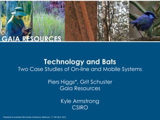 GAIA RESOURCES


                                                  Technology and Bats
                  Two Case Studies of On-line and Mobile Systems

                                                      Piers Higgs*, Grit Schuster
                                                           Gaia Resources

                                                                      Kyle Armstrong
                                                                          CSIRO
Presented at Australian Bat Society Conference, Melboune, 11-13th April, 2012
 