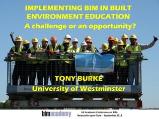 IMPLEMENTING BIM IN BUILT
 ENVIRONMENT EDUCATION
A challenge or an opportunity?




        TONY BURKE
  University of Westminster


                UK Academic Conference on BIM:
              Newcastle-upon-Tyne - September 2012
 