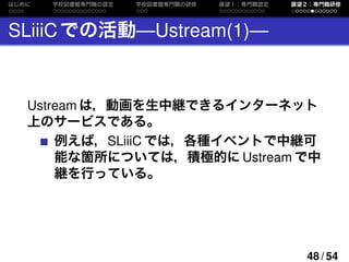 はじめに 学校図書館専門職の認定 学校図書館専門職の研修 展望１：専門職認定 展望２：専門職研修
SLiiiCでの活動—Ustream(1)—
Ustream は，動画を生中継できるインターネット
上のサービスである。
例えば，SLiiiC で...