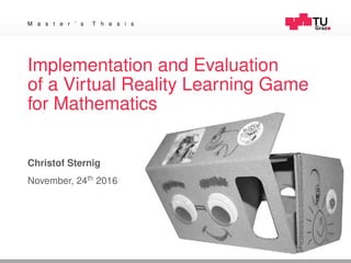 M a s t e r ’ s T h e s i s
Implementation and Evaluation
of a Virtual Reality Learning Game
for Mathematics
Christof Sternig
November, 24th
2016
 