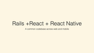 Rails +React + React Native
A common codebase across web and mobile
 