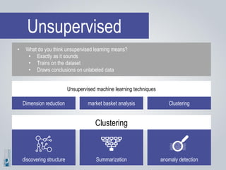 • What do you think unsupervised learning means?
• Exactly as it sounds
• Trains on the dataset
• Draws conclusions on unlabeled data
Unsupervised
Unsupervised machine learning techniques
Dimension reduction market basket analysis Clustering
Clustering
discovering structure Summarization anomaly detection
 