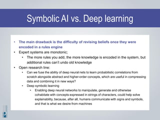 Symbolic AI vs. Deep learning
• The main drawback is the difficulty of revising beliefs once they were
encoded in a rules engine
• Expert systems are monotonic;
• The more rules you add, the more knowledge is encoded in the system, but
additional rules can’t undo old knowledge
• Open research line:
• Can we fuse the ability of deep neural nets to learn probabilistic correlations from
scratch alongside abstract and higher-order concepts, which are useful in compressing
data and combining it in new ways?
• Deep symbolic learning
• Enabling deep neural networks to manipulate, generate and otherwise
cohabitate with concepts expressed in strings of characters, could help solve
explainability, because, after all, humans communicate with signs and symbols,
and that is what we desire from machines
 