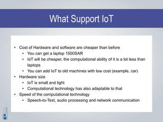 What Support IoT
• Cost of Hardware and software are cheaper than before
• You can get a laptop 1500SAR
• IoT will be cheaper, the computational ability of it is a lot less than
laptops
• You can add IoT to old machines with low cost (example, car)
• Hardware size
• IoT is small and light
• Computational technology has also adaptable to that
• Speed of the computational technology
• Speech-to-Text, audio processing and network communication
 