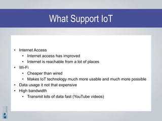 What Support IoT
• Internet Access
• Internet access has improved
• Internet is reachable from a lot of places
• Wi-Fi
• Cheaper than wired
• Makes IoT technology much more usable and much more possible
• Data usage it not that expensive
• High bandwidth
• Transmit lots of data fast (YouTube videos)
 