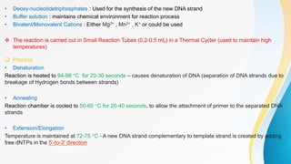 • Deoxy-nucleotidetriphosphates : Used for the synthesis of the new DNA strand
• Buffer solution : maintains chemical environment for reaction process
• Bivalent/Monovalent Cations : Either Mg2+ , Mn2+ , K+ or could be used
 The reaction is carried out in Small Reaction Tubes (0.2-0.5 mL) in a Thermal Cycler (used to maintain high
temperatures)
 Process
• Denaturation
Reaction is heated to 94-98 °C for 20-30 seconds – causes denaturation of DNA (separation of DNA strands due to
breakage of Hydrogen bonds between strands)
• Annealing
Reaction chamber is cooled to 50-65 °C for 20-40 seconds, to allow the attachment of primer to the separated DNA
strands
• Extension/Elongation
Temperature is maintained at 72-75 °C - A new DNA strand complementary to template strand is created by adding
free dNTPs in the 5'-to-3' direction
 