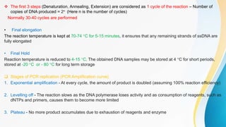  The first 3 steps (Denaturation, Annealing, Extension) are considered as 1 cycle of the reaction – Number of
copies of DNA produced = 2n (Here n is the number of cycles)
Normally 30-40 cycles are performed
• Final elongation
The reaction temperature is kept at 70-74 °C for 5-15 minutes, it ensures that any remaining strands of ssDNA are
fully elongated
• Final Hold
Reaction temperature is reduced to 4-15 °C. The obtained DNA samples may be stored at 4 °C for short periods,
stored at -20 °C or - 80 °C for long term storage
 Stages of PCR replication (PCR Amplification curve)
1. Exponential amplification - At every cycle, the amount of product is doubled (assuming 100% reaction efficiency)
2. Levelling off - The reaction slows as the DNA polymerase loses activity and as consumption of reagents, such as
dNTPs and primers, causes them to become more limited
3. Plateau - No more product accumulates due to exhaustion of reagents and enzyme
 