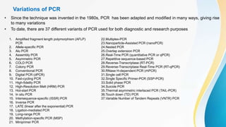 Variations of PCR
• Since the technique was invented in the 1980s, PCR has been adapted and modified in many ways, giving rise
to many variations
• To date, there are 37 different variants of PCR used for both diagnostic and research purposes
1. Amplified fragment length polymorphism (AFLP)
PCR
2. Allele-specific PCR
3. Alu PCR
4. Assembly PCR
5. Asymmetric PCR
6. COLD PCR
7. Colony PCR
8. Conventional PCR
9. Digital PCR (dPCR)
10. Fast-cycling PCR
11. High-fidelity PCR
12. High-Resolution Melt (HRM) PCR
13. Hot-start PCR
14. In situ PCR
15. Intersequence-specific (ISSR) PCR
16. Inverse PCR
17. LATE (linear after the exponential) PCR
18. Ligation-mediated PCR
19. Long-range PCR
20. Methylation-specific PCR (MSP)
21. Miniprimer PCR
22.Multiplex-PCR
23.Nanoparticle-Assisted PCR (nanoPCR)
24.Nested PCR
25.Overlap extension PCR
26.Real-Time PCR (quantitative PCR or qPCR)
27.Repetitive sequence-based PCR
28.Reverse-Transcriptase (RT-PCR)
29.Reverse-Transcriptase Real-Time PCR (RT-qPCR)
30.RNase H-dependent PCR (rhPCR)
31.Single cell PCR
32.Single Specific Primer-PCR (SSP-PCR)
33.Solid phase PCR
34.Suicide PCR
35.Thermal asymmetric interlaced PCR (TAIL-PCR)
36.Touch down (TD) PCR
37.Variable Number of Tandem Repeats (VNTR) PCR
 