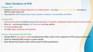 Other Variations of PCR
Multiplex PCR
• Involves amplifying multiple sequences in a single reaction – by using several pairs of primers annealing to
different target sequences
• Very useful for DNA fingerprinting, study of genetic mutations, microsatellites and SNPs
Hot Start PCR
• Optimizes the yield of amplified product and suppresses nonspecific amplification and formation of primer dimers
• Done by – inactivating/inhibiting Taq Polymerase and late addition
• Increases product yield
• Provides higher specificity and sensitivity
Reverse Transcriptase PCR (RT-PCR)
• Sample RNA is converted to cDNA (complementary DNA), which is then subjected to PCR cycling and detection
• Useful for detecting RNA viruses in a given sample
• More efficient than Northern Blot method (used for RNA quantification)
 