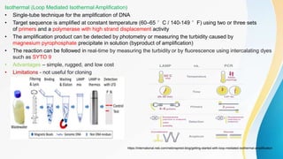 Isothermal (Loop Mediated Isothermal Amplification)
• Single-tube technique for the amplification of DNA
• Target sequence is amplified at constant temperature (60–65 °C / 140-149 °F) using two or three sets
of primers and a polymerase with high strand displacement activity
• The amplification product can be detected by photometry or measuring the turbidity caused by
magnesium pyrophosphate precipitate in solution (byproduct of amplification)
• The reaction can be followed in real-time by measuring the turbidity or by fluorescence using intercalating dyes
such as SYTO 9
• Advantages – simple, rugged, and low cost
• Limitations - not useful for cloning
https://international.neb.com/nebinspired-blog/getting-started-with-loop-mediated-isothermal-amplification
 