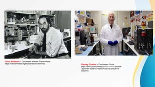 David Baltimore – Discovered reverse Transcriptase
(https://nationalmedals.org/laureate/david-baltimore/) Stanley Prusiner – Discovered Prions
(https://www.ucsf.edu/news/2014/07/116151/prusiner
-appointed-board-foundation-food-and-agricultural-
research)
 