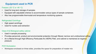 Equipment used in PCR
Freezer (-20 °C or -80 °C)
• Used for long term storage of samples
• Equipped with adjustable shelves to accommodate various types of sample containers
• Also has programmable thermostat and temperature monitoring systems
Refrigerated Centrifuge
• High speed centrifuge
• Used for nucleic acid extraction
Class II A2 Biological safety cabinet
• Used in sample processing
• Provides personnel, product and environmental protection through filtered, laminar and unidirectional airflow
• Air is filtered through High Efficiency Particulate Air (HEPA) Filter, and cabinet is maintained at negative
pressure
PCR Workstation
• Workspace enclosed on three sides, provides the space for preparation of master mix
 