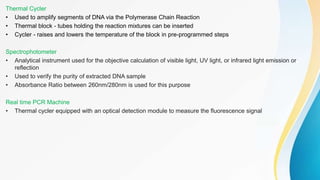 Thermal Cycler
• Used to amplify segments of DNA via the Polymerase Chain Reaction
• Thermal block - tubes holding the reaction mixtures can be inserted
• Cycler - raises and lowers the temperature of the block in pre-programmed steps
Spectrophotometer
• Analytical instrument used for the objective calculation of visible light, UV light, or infrared light emission or
reflection
• Used to verify the purity of extracted DNA sample
• Absorbance Ratio between 260nm/280nm is used for this purpose
Real time PCR Machine
• Thermal cycler equipped with an optical detection module to measure the fluorescence signal
 