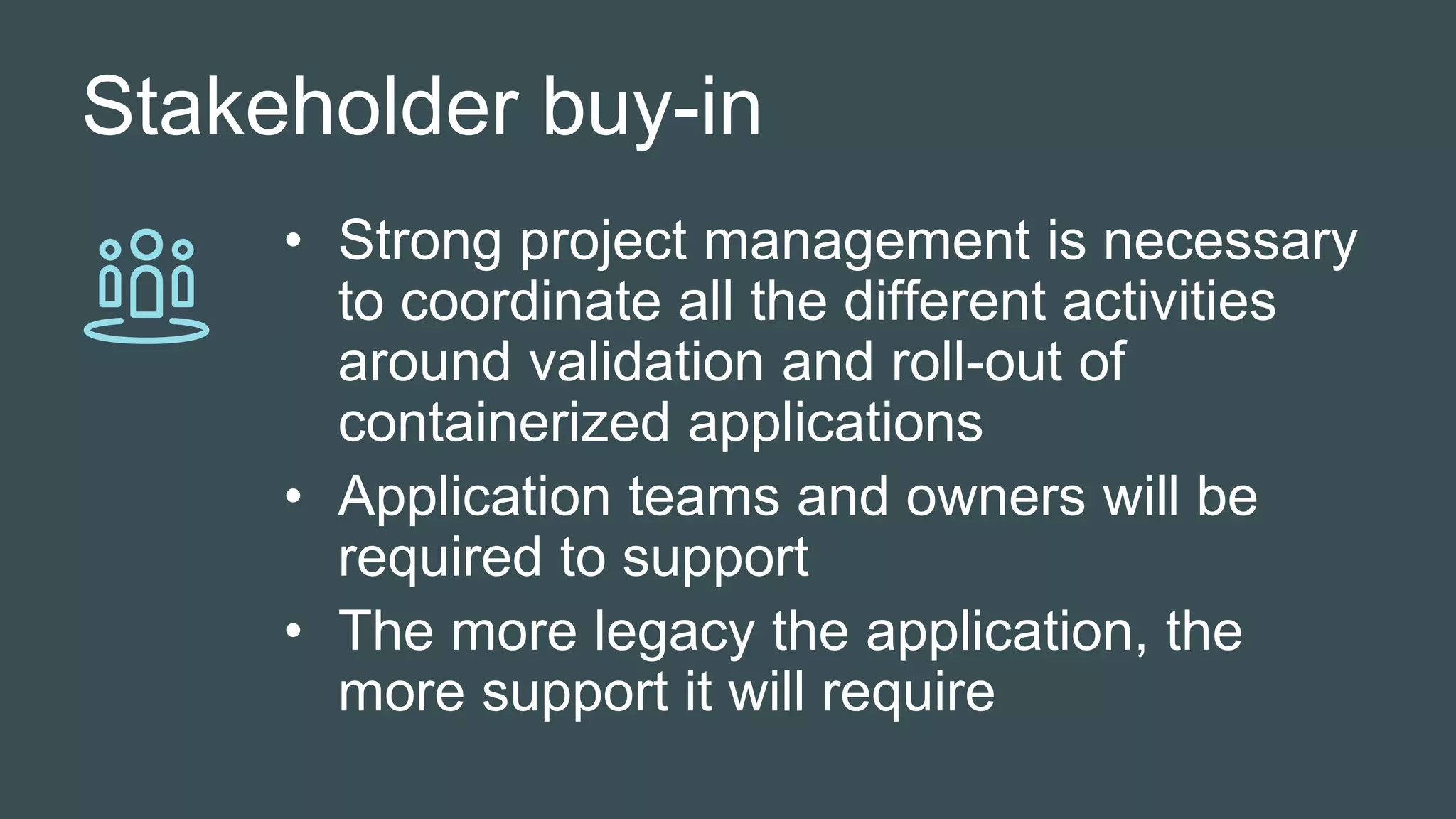 Stakeholder buy-in
• Strong project management is necessary
to coordinate all the different activities
around validation and roll-out of
containerized applications
• Application teams and owners will be
required to support
• The more legacy the application, the
more support it will require
 
