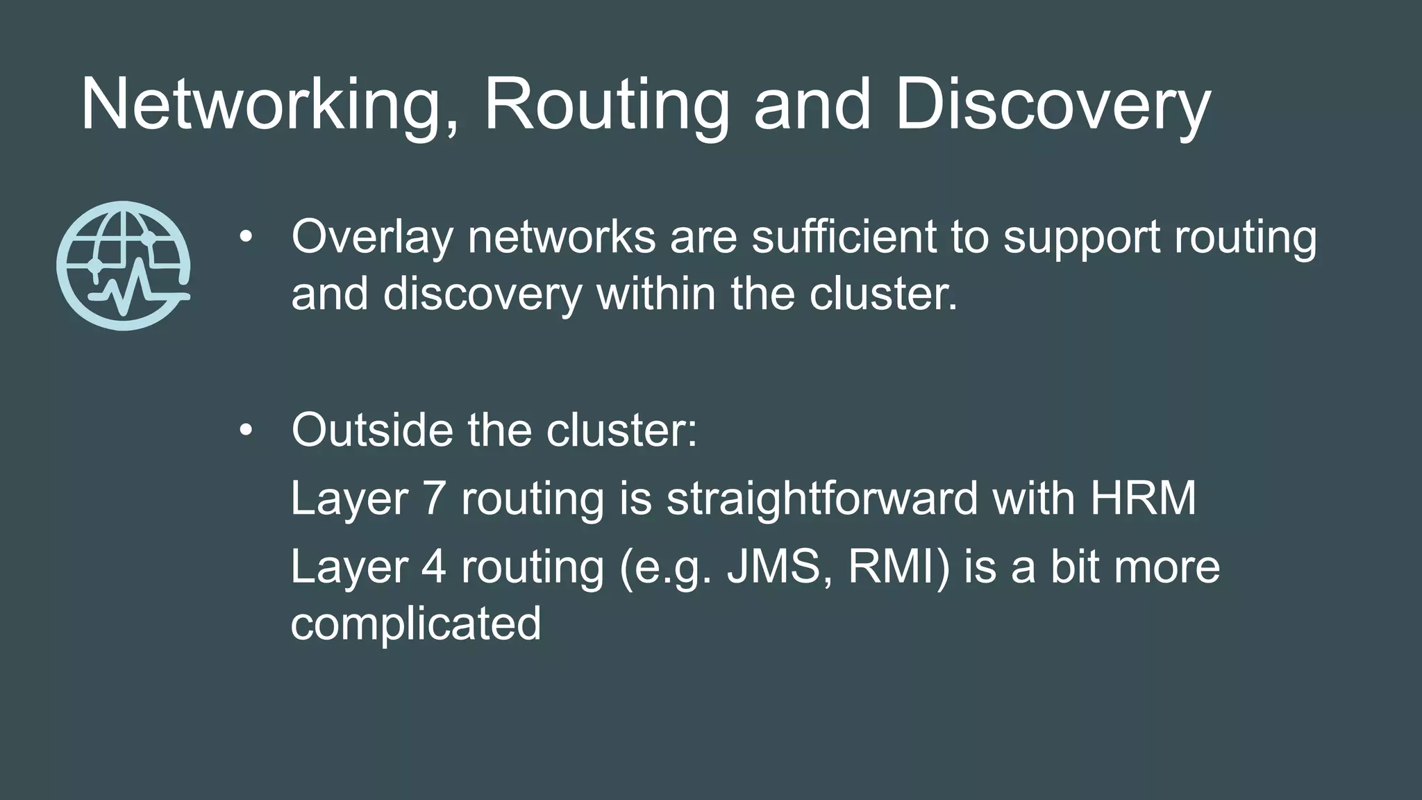 Networking, Routing and Discovery
• Overlay networks are sufficient to support routing
and discovery within the cluster.
• Outside the cluster:
Layer 7 routing is straightforward with HRM
Layer 4 routing (e.g. JMS, RMI) is a bit more
complicated
 