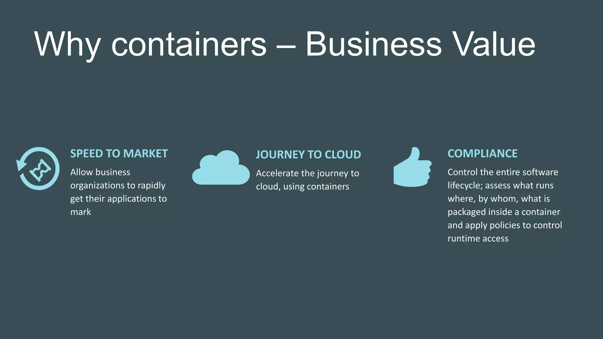 Why containers – Business Value
SPEED TO MARKET
Allow business
organizations to rapidly
get their applications to
mark
JOURNEY TO CLOUD
Accelerate the journey to
cloud, using containers
COMPLIANCE
Control the entire software
lifecycle; assess what runs
where, by whom, what is
packaged inside a container
and apply policies to control
runtime access
 