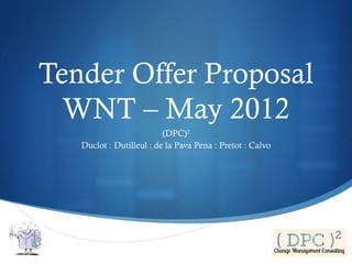 Tender Offer Proposal
  WNT – May 2012
                          (DPC)2
   Duclot : Dutilleul : de la Pava Pena : Pretot : Calvo




                                                           
 