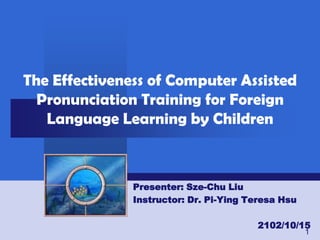 The Effectiveness of Computer Assisted
  Pronunciation Training for Foreign
   Language Learning by Children



               Presenter: Sze-Chu Liu
               Instructor: Dr. Pi-Ying Teresa Hsu

                                        2102/10/15
                                                    1
 