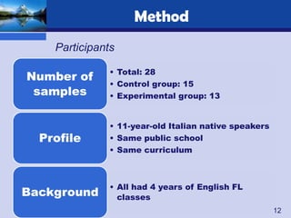 Method
    Participants

               • Total: 28
Number of
               • Control group: 15
 samples       • Experimental group: 13


               • 11-year-old Italian native speakers
  Profile      • Same public school
               • Same curriculum



               • All had 4 years of English FL
Background       classes
                                                       12
 