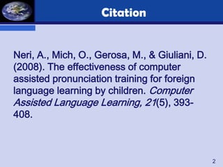 Citation


Neri, A., Mich, O., Gerosa, M., & Giuliani, D.
(2008). The effectiveness of computer
assisted pronunciation training for foreign
language learning by children. Computer
Assisted Language Learning, 21(5), 393-
408.



                                                 2
 