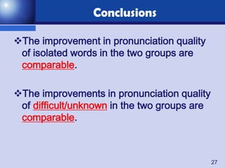 Conclusions

The improvement in pronunciation quality
 of isolated words in the two groups are
 comparable.

The improvements in pronunciation quality
 of difficult/unknown in the two groups are
 comparable.



                                              27
 
