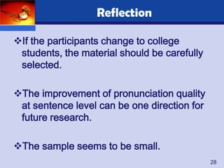 Reflection

If the participants change to college
 students, the material should be carefully
 selected.

The improvement of pronunciation quality
 at sentence level can be one direction for
 future research.

The sample seems to be small.
                                              28
 