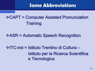 Some Abbreviations

CAPT = Computer Assisted Pronunciation
        Training

ASR = Automatic Speech Recognition

ITC-irst = Istituto Trentino di Cultura –
            Istituto per la Ricerca Scientifica
            e Tecnologica

                                                  4
 