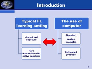 Introduction


   Typical FL             The use of
learning setting          computer

                               Abundant
    Limited oral
     exposure                   spoken
                               examples



         Rare
                           Self-paced
   interaction with
                            practice
   native speakers




                                          6
 