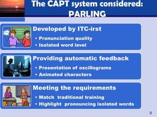 The CAPT system considered:
        PARLING
Developed by ITC-irst
• Pronunciation quality
• Isolated word level


Providing automatic feedback
• Presentation of oscillograms
• Animated characters


Meeting the requirements
• Match traditional training
• Highlight pronouncing isolated words
                                         9
 