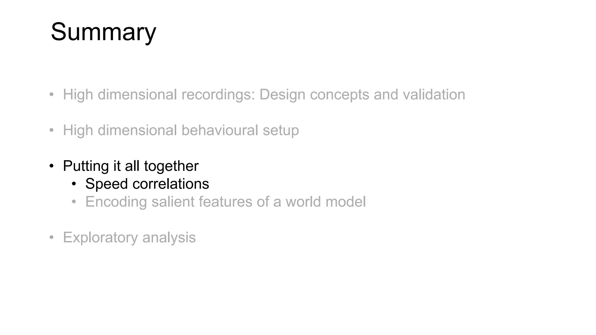 Summary
• High dimensional recordings: Design concepts and validation
• High dimensional behavioural setup
• Putting it all together
• Speed correlations
• Encoding salient features of a world model
• Exploratory analysis
 