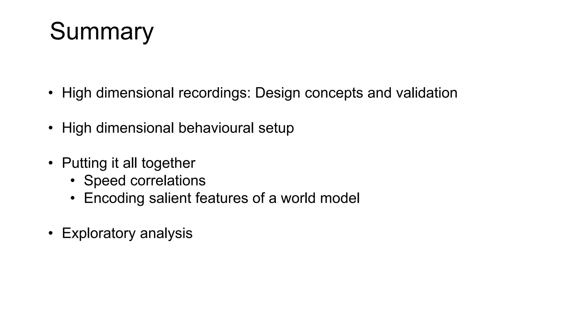 Summary
• High dimensional recordings: Design concepts and validation
• High dimensional behavioural setup
• Putting it all together
• Speed correlations
• Encoding salient features of a world model
• Exploratory analysis
 